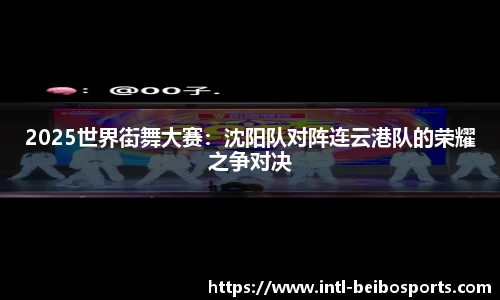 2025世界街舞大赛：沈阳队对阵连云港队的荣耀之争对决